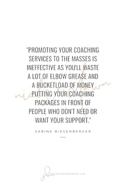 Promoting your coaching services to the masses is ineffective as you'll waste a lot of elbow grease and a bucketload of money putting your coaching packages in front of people who don't need or want your support. - By Sabine Biesenberger (Image: Pinterest QuoteCard 2)